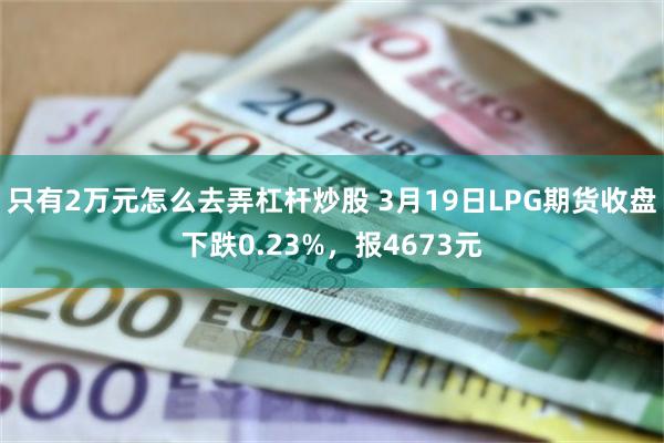 只有2万元怎么去弄杠杆炒股 3月19日LPG期货收盘下跌0.23%，报4673元