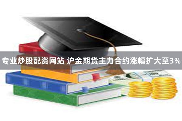 专业炒股配资网站 沪金期货主力合约涨幅扩大至3%