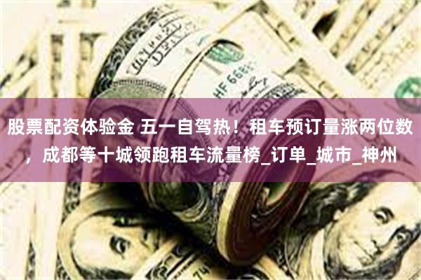 股票配资体验金 五一自驾热！租车预订量涨两位数，成都等十城领跑租车流量榜_订单_城市_神州