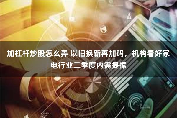 加杠杆炒股怎么弄 以旧换新再加码，机构看好家电行业二季度内需提振