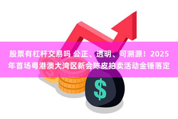 股票有杠杆交易吗 公正、透明、可溯源！2025年首场粤港澳大湾区新会陈皮拍卖活动金锤落定