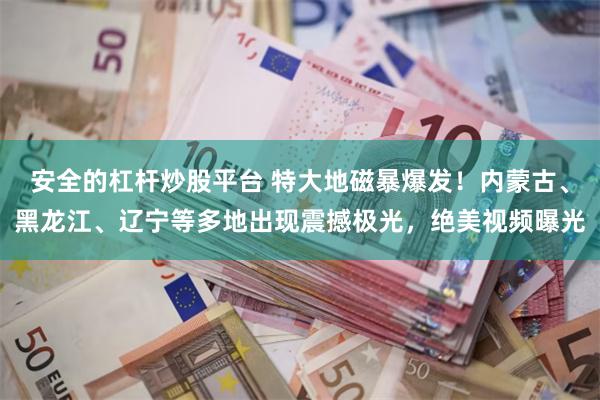 安全的杠杆炒股平台 特大地磁暴爆发！内蒙古、黑龙江、辽宁等多地出现震撼极光，绝美视频曝光