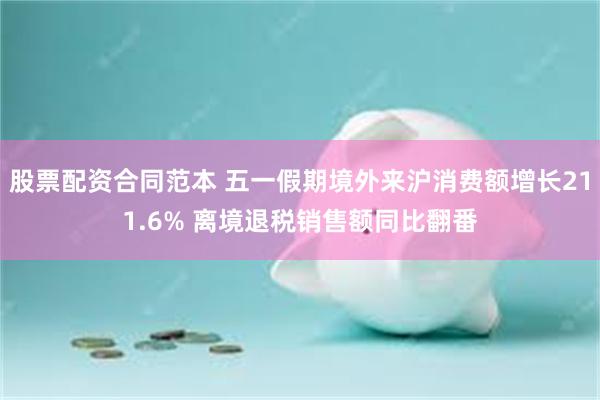 股票配资合同范本 五一假期境外来沪消费额增长211.6% 离境退税销售额同比翻番