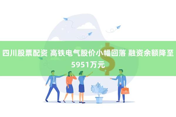 四川股票配资 高铁电气股价小幅回落 融资余额降至5951万元