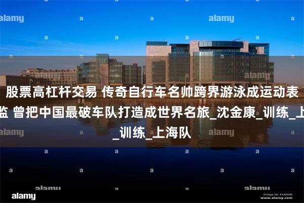 股票高杠杆交易 传奇自行车名帅跨界游泳成运动表现总监 曾把中国最破车队打造成世界名旅_沈金康_训练_上海队