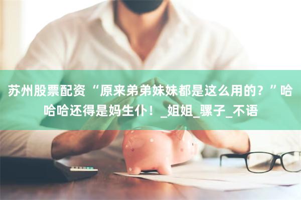 苏州股票配资 “原来弟弟妹妹都是这么用的？”哈哈哈还得是妈生仆！_姐姐_骡子_不语