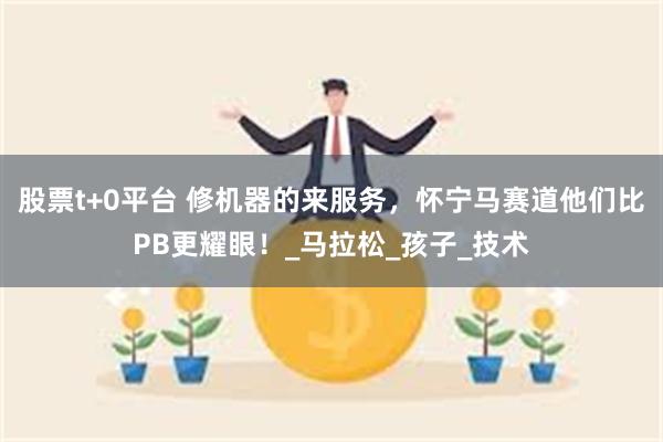 股票t+0平台 修机器的来服务，怀宁马赛道他们比PB更耀眼！_马拉松_孩子_技术