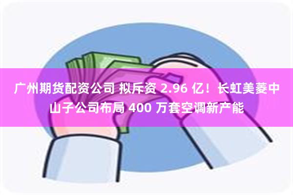广州期货配资公司 拟斥资 2.96 亿！长虹美菱中山子公司布局 400 万套空调新产能