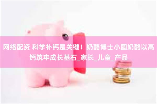 网络配资 科学补钙是关键！奶酪博士小圆奶酪以高钙筑牢成长基石_家长_儿童_产品