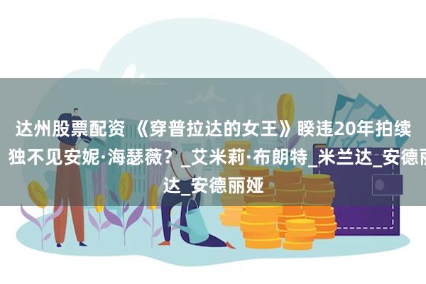 达州股票配资 《穿普拉达的女王》睽违20年拍续集，独不见安妮·海瑟薇？_艾米莉·布朗特_米兰达_安德丽娅