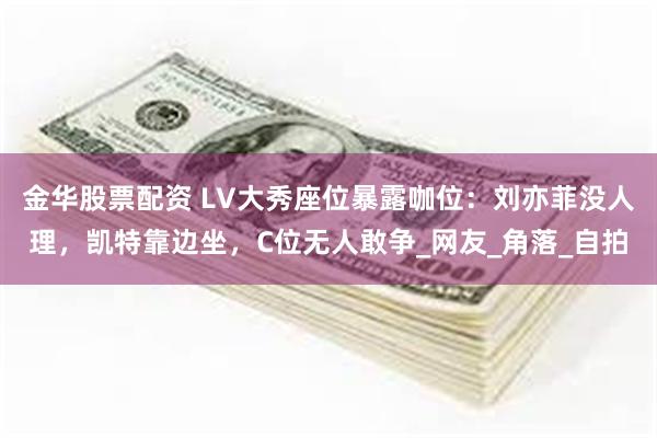 金华股票配资 LV大秀座位暴露咖位：刘亦菲没人理，凯特靠边坐，C位无人敢争_网友_角落_自拍