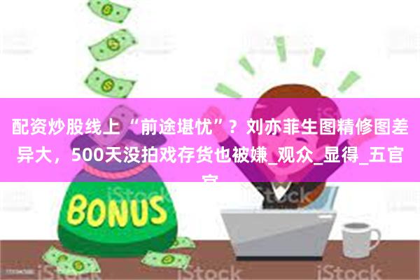配资炒股线上 “前途堪忧”？刘亦菲生图精修图差异大，500天没拍戏存货也被嫌_观众_显得_五官