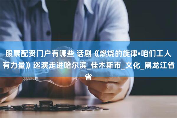 股票配资门户有哪些 话剧《燃烧的旋律•咱们工人有力量》巡演走进哈尔滨_佳木斯市_文化_黑龙江省