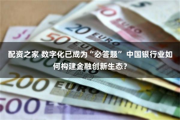 配资之家 数字化已成为“必答题” 中国银行业如何构建金融创新生态？