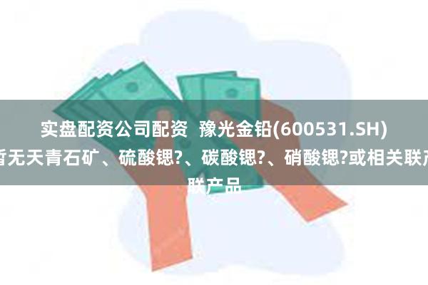 实盘配资公司配资  豫光金铅(600531.SH)：暂无天青石矿、硫酸锶?、碳酸锶?、硝酸锶?或相关联产品