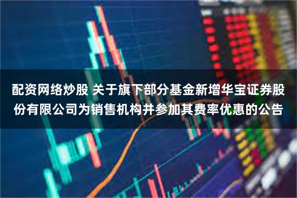 配资网络炒股 关于旗下部分基金新增华宝证券股份有限公司为销售机构并参加其费率优惠的公告