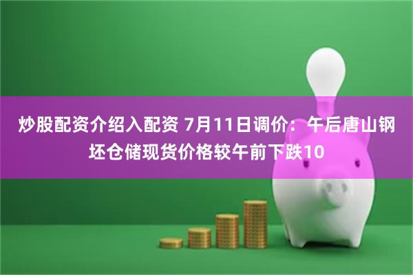 炒股配资介绍入配资 7月11日调价：午后唐山钢坯仓储现货价格较午前下跌10