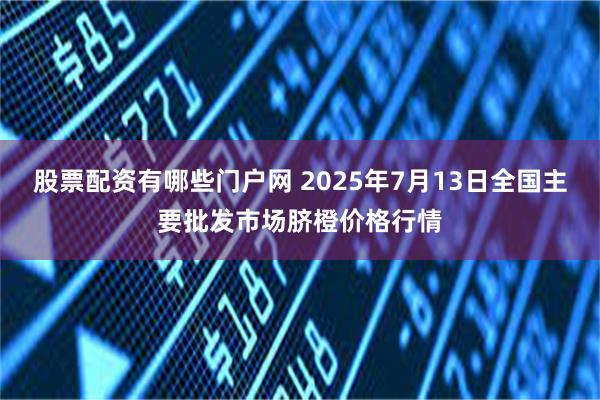 股票配资有哪些门户网 2025年7月13日全国主要批发市场脐橙价格行情