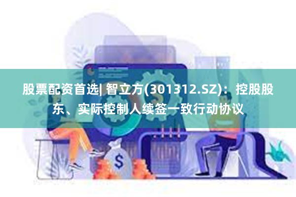 股票配资首选| 智立方(301312.SZ)：控股股东、实际控制人续签一致行动协议