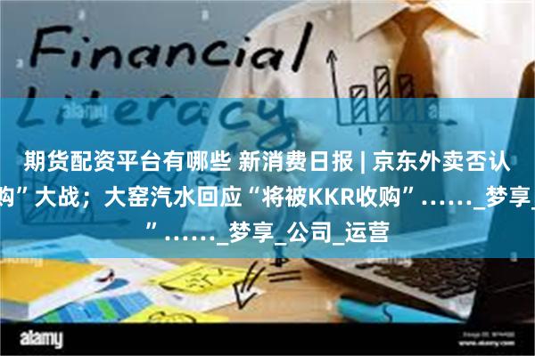 期货配资平台有哪些 新消费日报 | 京东外卖否认参与“0元购”大战；大窑汽水回应“将被KKR收购”……_梦享_公司_运营