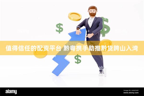 值得信任的配资平台 黔粤携手助推黔货跨山入湾