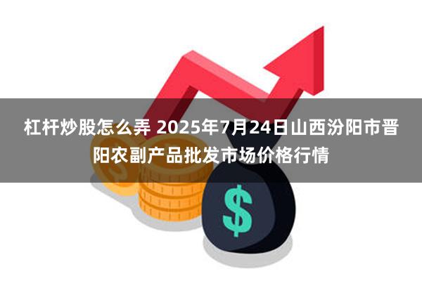 杠杆炒股怎么弄 2025年7月24日山西汾阳市晋阳农副产品批发市场价格行情