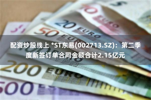 配资炒股线上 *ST东易(002713.SZ)：第二季度新签订单合同金额合计2.15亿元