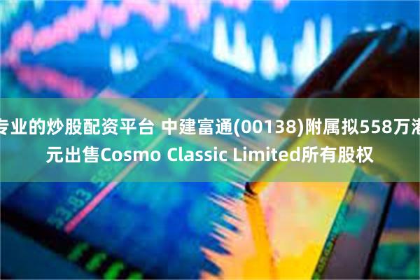 专业的炒股配资平台 中建富通(00138)附属拟558万港元出售Cosmo Classic Limited所有股权