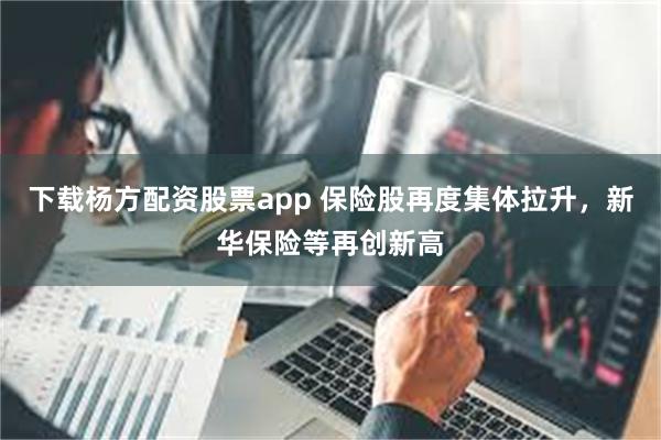 下载杨方配资股票app 保险股再度集体拉升，新华保险等再创新高