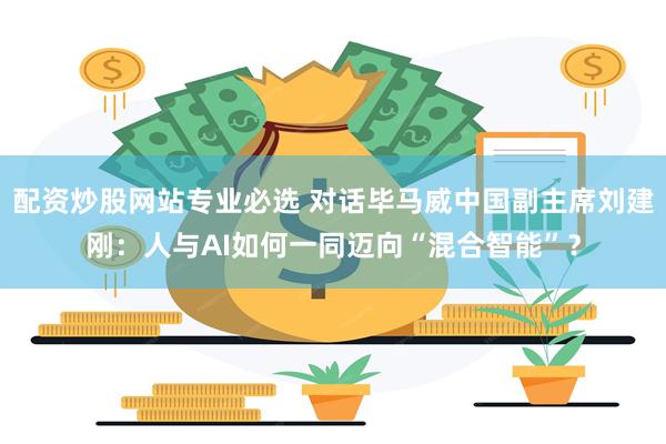 配资炒股网站专业必选 对话毕马威中国副主席刘建刚：人与AI如何一同迈向“混合智能”？