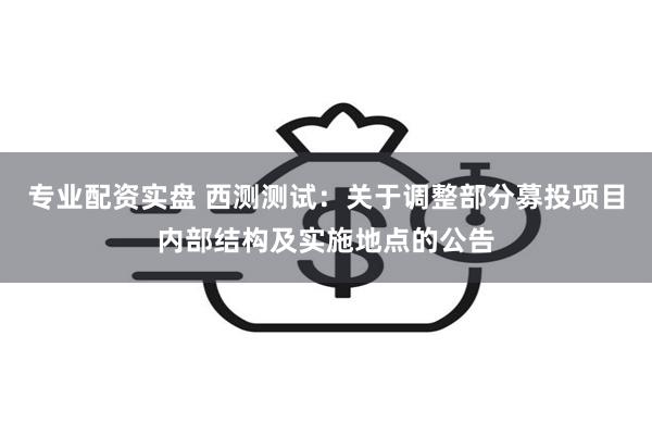 专业配资实盘 西测测试：关于调整部分募投项目内部结构及实施地点的公告