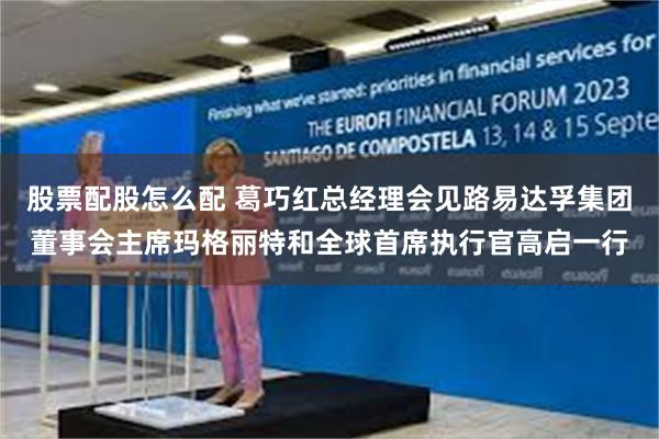 股票配股怎么配 葛巧红总经理会见路易达孚集团董事会主席玛格丽特和全球首席执行官高启一行