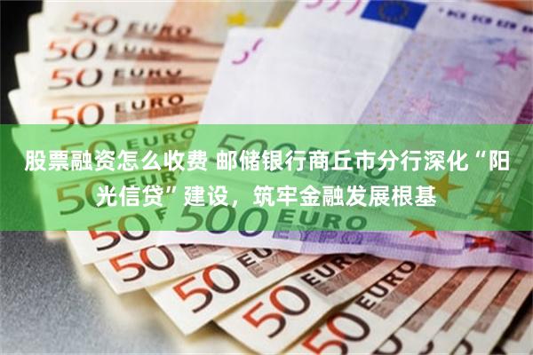 股票融资怎么收费 邮储银行商丘市分行深化“阳光信贷”建设，筑牢金融发展根基