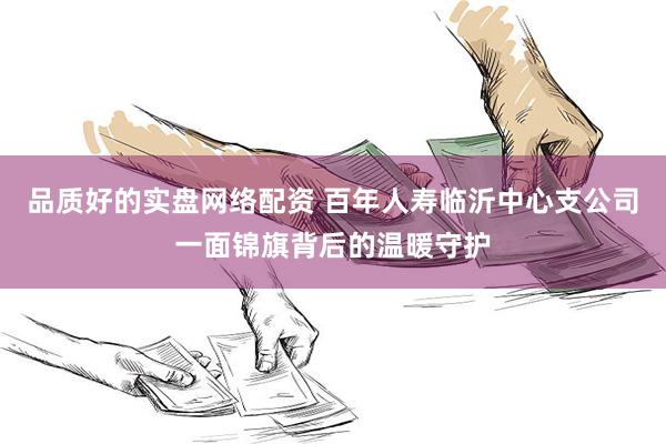 品质好的实盘网络配资 百年人寿临沂中心支公司一面锦旗背后的温暖守护