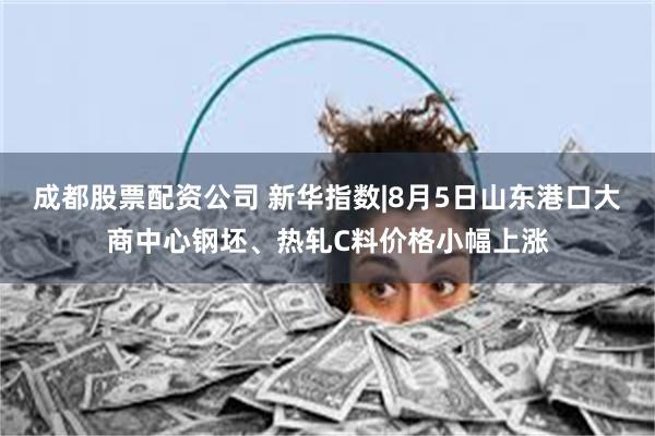 成都股票配资公司 新华指数|8月5日山东港口大商中心钢坯、热轧C料价格小幅上涨