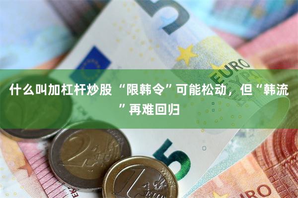 什么叫加杠杆炒股 “限韩令”可能松动，但“韩流”再难回归