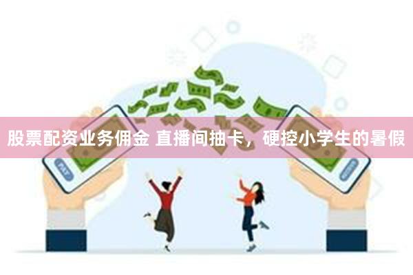 股票配资业务佣金 直播间抽卡，硬控小学生的暑假