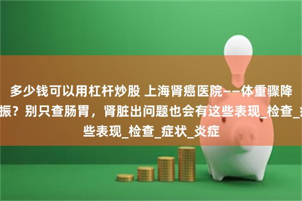 多少钱可以用杠杆炒股 上海肾癌医院——体重骤降 + 食欲不振？别只查肠胃，肾脏出问题也会有这些表现_检查_症状_炎症
