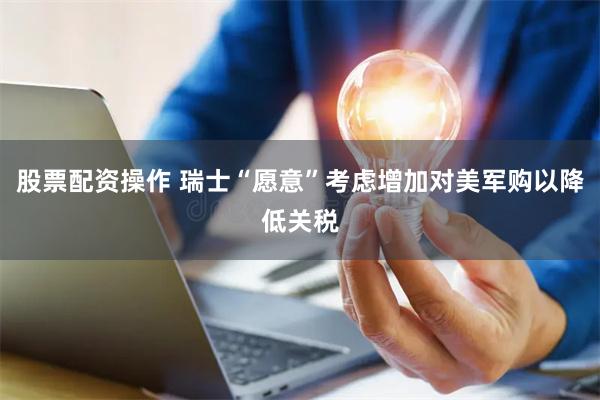 股票配资操作 瑞士“愿意”考虑增加对美军购以降低关税