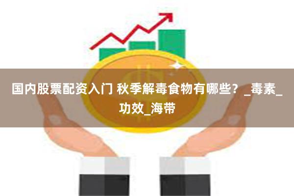 国内股票配资入门 秋季解毒食物有哪些？_毒素_功效_海带