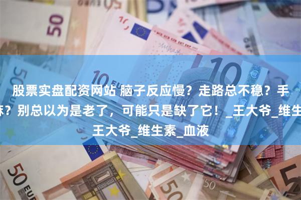 股票实盘配资网站 脑子反应慢？走路总不稳？手脚常发麻？别总以为是老了，可能只是缺了它！_王大爷_维生素_血液