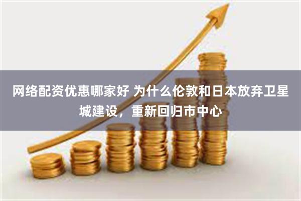 网络配资优惠哪家好 为什么伦敦和日本放弃卫星城建设，重新回归市中心