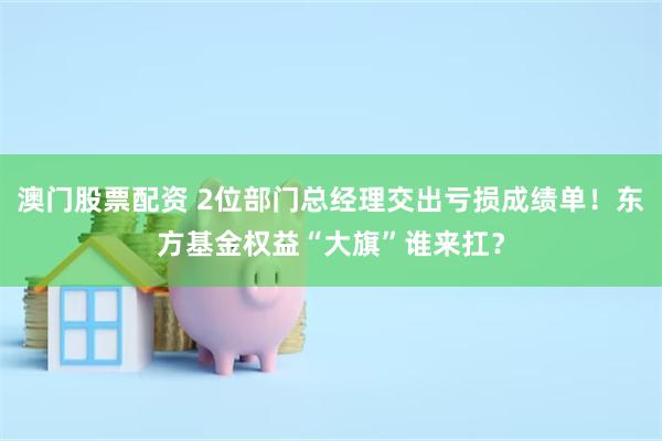 澳门股票配资 2位部门总经理交出亏损成绩单！东方基金权益“大旗”谁来扛？