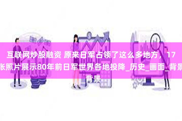 互联网炒股融资 原来日军占领了这么多地方，17张照片展示80年前日军世界各地投降_历史_画面_背景
