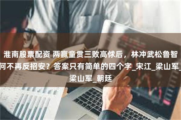 淮南股票配资 两赢童贯三败高俅后，林冲武松鲁智深为何不再反招安？答案只有简单的四个字_宋江_梁山军_朝廷