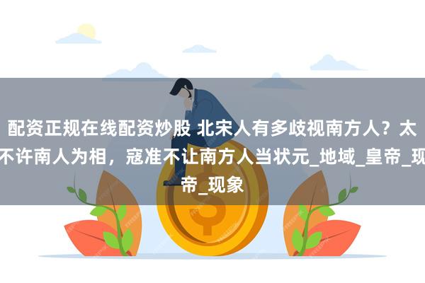 配资正规在线配资炒股 北宋人有多歧视南方人？太祖不许南人为相，寇准不让南方人当状元_地域_皇帝_现象
