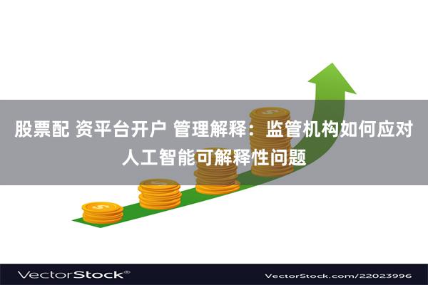 股票配 资平台开户 管理解释：监管机构如何应对人工智能可解释性问题