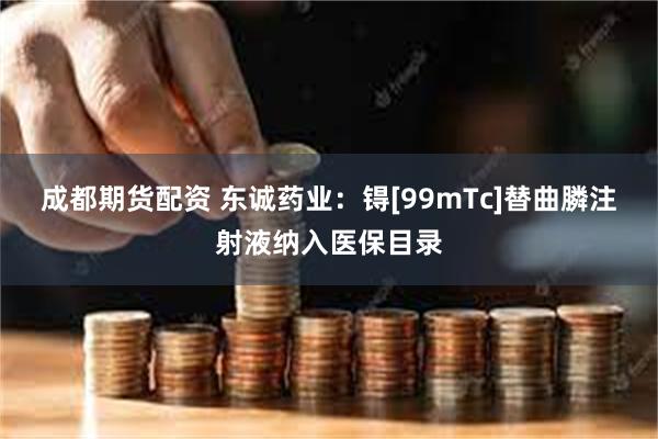 成都期货配资 东诚药业：锝[99mTc]替曲膦注射液纳入医保目录